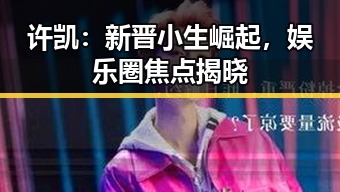 许凯：新晋小生崛起，娱乐圈焦点揭晓